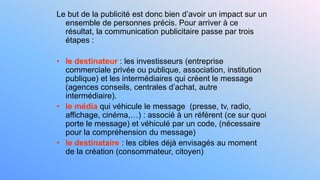 Le but de la publicité est donc bien d’avoir un impact sur un
ensemble de personnes précis. Pour arriver à ce
résultat, la communication publicitaire passe par trois
étapes :
• le destinateur : les investisseurs (entreprise
commerciale privée ou publique, association, institution
publique) et les intermédiaires qui créent le message
(agences conseils, centrales d’achat, autre
intermédiaire).
• le média qui véhicule le message (presse, tv, radio,
affichage, cinéma,…) : associé à un référent (ce sur quoi
porte le message) et véhiculé par un code, (nécessaire
pour la compréhension du message)
• le destinataire : les cibles déjà envisagés au moment
de la création (consommateur, citoyen)
 