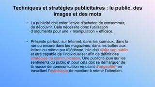 Techniques et stratégies publicitaires : le public, des
images et des mots
• La publicité doit créer l’envie d’acheter, de consommer,
de découvrir. Cela nécessite donc l’utilisation
d’arguments pour une « manipulation » efficace.
• Présente partout, sur Internet, dans les journaux, dans la
rue ou encore dans les magazines, dans les boîtes aux
lettres ou même par téléphone, elle doit cibler son public
et être capable de l’individualiser afin de définir des
stratégies de communication. Une publicité joue sur les
sentiments du public et pour cela doit se démarquer de
la masse de communication en usant d’originalité, en
travaillant l’esthétique de manière à retenir l’attention.
 