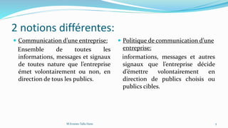 2 notions différentes:
 Communication d’une entreprise:
Ensemble de toutes les
informations, messages et signaux
de toutes nature que l’entreprise
émet volontairement ou non, en
direction de tous les publics.
 Politique de communication d’une
entreprise:
informations, messages et autres
signaux que l’entreprise décide
d’émettre volontairement en
direction de publics choisis ou
publics cibles.
5M.Ernesto Talla Hane
 