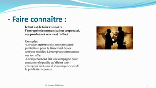 - Faire connaître :
le but est de faire connaître
l’entreprise(communication corporate),
ses produits et services( l’offre).
Exemples:
-Lorsque Expresso fait une campagne
publicitaire pour le lancement de ses
services mobiles. L’entreprise communique
sur son offre.
-Lorsque Suneor fait une campagne pour
convaincre le public qu’elle est une
entreprise moderne et dynamique. C’est de
la publicité corporate.
7M.Ernesto Talla Hane
 