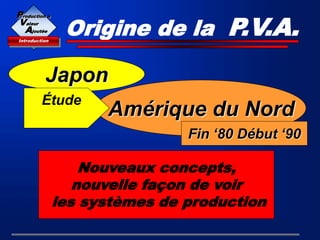 Origine de la P.V.A.
Japon
Amérique du Nord
Nouveaux concepts,
nouvelle façon de voir
les systèmes de production
Fin ‘80 Début ‘90
Introduction
Production à
Valeur
Ajoutée
Étude
M.I.T.
 