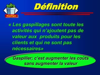 Gaspillages
Définition
« Les gaspillages sont toute les
activités qui n’ajoutent pas de
valeur aux produits pour les
clients et qui ne sont pas
nécessaires»
Gaspiller; c’est augmenter les coûts
sans augmenter la valeur
 