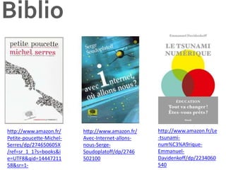Biblio
http://www.amazon.fr/
Avec-Internet-allons-
nous-Serge-
Soudoplatoff/dp/2746
502100
http://www.amazon.fr/Le
-tsunami-
num%C3%A9rique-
Emmanuel-
Davidenkoff/dp/2234060
540
http://www.amazon.fr/
Petite-poucette-Michel-
Serres/dp/274650605X
/ref=sr_1_1?s=books&i
e=UTF8&qid=14447211
58&sr=1-
 