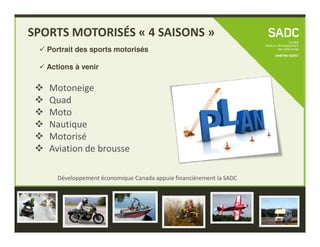 Motoneige
Quad
Moto
Nautique
SPORTS MOTORISÉS « 4 SAISONS »
Portrait des sports motorisés
Actions à venir
Développement économique Canada appuie financièrement la SADC
Nautique
Motorisé
Aviation de brousse
Développement économique Canada appuie financièrement la SADC
 