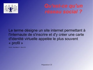 Qu'est-ce qu'un 
réseau social ? 
Le terme désigne un site internet permettant à 
l'internaute de s'inscrire et d'y créer une carte 
d'identité virtuelle appelée le plus souvent 
« profil » 
Source : blog.lefigaro.fr – Mars 2012 
Préparation C2I 
 