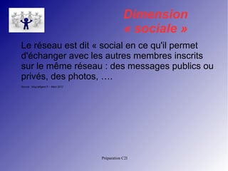 Dimension 
« sociale » 
Le réseau est dit « social en ce qu'il permet 
d'échanger avec les autres membres inscrits 
sur le même réseau : des messages publics ou 
privés, des photos, …. 
Source : blog.lefigaro.fr – Mars 2012 
Préparation C2I 
 