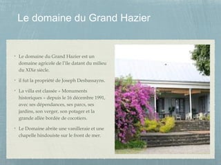 Le domaine du Grand Hazier
Le domaine du Grand Hazier est un
domaine agricole de l’île datant du milieu
du XIXe siècle.
il fut la propriété de Joseph Desbassayns.
La villa est classée « Monuments
historiques » depuis le 16 décembre 1991,
avec ses dépendances, ses parcs, ses
jardins, son verger, son potager et la
grande allée bordée de cocotiers.
Le Domaine abrite une vanilleraie et une
chapelle hindouiste sur le front de mer.
 