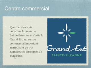 Centre commercial
Quartier-Français
constitue le coeur de
Sainte-Suzanne et abrite le
Grand Est, un centre
commercial important
regroupant de très
nombreuses enseignes de
magasins.
 