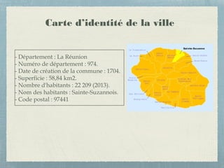 Carte d’identité de la ville
- Département : La Réunion
- Numéro de département : 974.
- Date de création de la commune : 1704.
- Superficie : 58,84 km2.
- Nombre d'habitants : 22 209 (2013).
- Nom des habitants : Sainte-Suzannois.
- Code postal : 97441
 