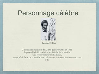 Personnage célèbre
C’est ce jeune esclave de 12 ans qui découvrit en 1841
le procédé de fécondation artificielle de la vanille
tant recherché par les hommes,
et qui allait faire de la vanille une culture extrêmement intéressante pour
l’île
Edmond Albius
 