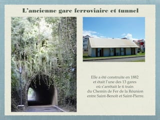 L’ancienne gare ferroviaire et tunnel
Elle a été construite en 1882
et était l’une des 13 gares
où s’arrêtait le ti train
du Chemin de Fer de la Réunion
entre Saint-Benoît et Saint-Pierre.
 