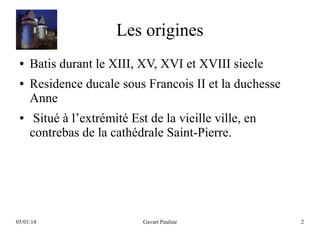 Les origines
●
●

●

Batis durant le XIII, XV, XVI et XVIII siecle
Residence ducale sous Francois II et la duchesse
Anne
Situé à l’extrémité Est de la vieille ville, en
contrebas de la cathédrale Saint-Pierre.

05/01/14

Gavart Pauline

2

 