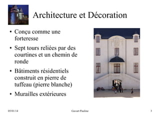 Architecture et Décoration
●

●

●

●

Conçu comme une
forteresse
Sept tours reliées par des
courtines et un chemin de
ronde
Bâtiments résidentiels
construit en pierre de
tuffeau (pierre blanche)
Murailles extérieures

05/01/14

Gavart Pauline

3

 