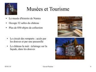 Musées et Tourisme
●

Le musée d'histoire de Nantes

●

Occupe 32 salles du château

●

Plus de 850 objets de collection

●

●

Le circuit des remparts : accès par
les douves et par une passerelle
Le château la nuit : éclairage sur la
façade, dans les douves

05/01/14

Gavart Pauline

4

 