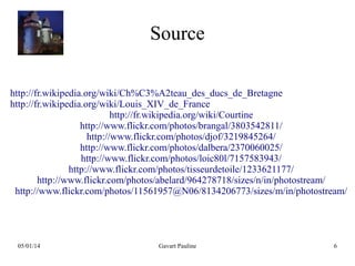 Source
http://fr.wikipedia.org/wiki/Ch%C3%A2teau_des_ducs_de_Bretagne
http://fr.wikipedia.org/wiki/Louis_XIV_de_France
http://fr.wikipedia.org/wiki/Courtine
http://www.flickr.com/photos/brangal/3803542811/
http://www.flickr.com/photos/djof/3219845264/
http://www.flickr.com/photos/dalbera/2370060025/
http://www.flickr.com/photos/loic80l/7157583943/
http://www.flickr.com/photos/tisseurdetoile/1233621177/
http://www.flickr.com/photos/abelard/964278718/sizes/n/in/photostream/
http://www.flickr.com/photos/11561957@N06/8134206773/sizes/m/in/photostream/

05/01/14

Gavart Pauline

6

 