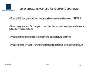 Venir étudier à Nantes : les étudiants étrangers


     - Possibilité d'apprendre le français à l'université de Nantes : IRFFLE


     - Hors programme d'échange : consulter les procédures de candidature
     selon le niveau d'étude


     - Programmes d'échange : remplir une candidature en ligne


     - Préparer son arrivée : renseignements disponibles au guichet unique




02/04/2013                              Lililou                          2/6
 