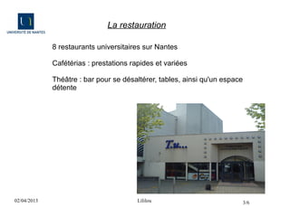 La restauration

             8 restaurants universitaires sur Nantes

             Cafétérias : prestations rapides et variées

             Théâtre : bar pour se désaltérer, tables, ainsi qu'un espace
             détente




02/04/2013                              Lililou                             3/6
 