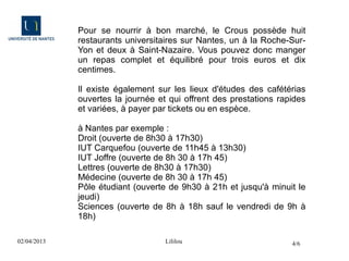 Pour se nourrir à bon marché, le Crous possède huit
             restaurants universitaires sur Nantes, un à la Roche-Sur-
             Yon et deux à Saint-Nazaire. Vous pouvez donc manger
             un repas complet et équilibré pour trois euros et dix
             centimes.

             Il existe également sur les lieux d'études des cafétérias
             ouvertes la journée et qui offrent des prestations rapides
             et variées, à payer par tickets ou en espèce.

             à Nantes par exemple :
             Droit (ouverte de 8h30 à 17h30)
             IUT Carquefou (ouverte de 11h45 à 13h30)
             IUT Joffre (ouverte de 8h 30 à 17h 45)
             Lettres (ouverte de 8h30 à 17h30)
             Médecine (ouverte de 8h 30 à 17h 45)
             Pôle étudiant (ouverte de 9h30 à 21h et jusqu'à minuit le
             jeudi)
             Sciences (ouverte de 8h à 18h sauf le vendredi de 9h à
             18h)

02/04/2013                         Lililou                         4/6
 