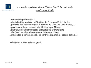 La carte multiservices "Pass Sup", la nouvelle
                              carte étudiante


       - 6 services permettant :
       . de s'identifier en tant qu'étudiant de l'Université de Nantes
       . prendre ses repas sur tout le réseau du CROUS (RU, Cafet',...)
       . payer avec le porte-monnaie électronique Monéo
       . d'emprunter des livres à la bibliothèque universitaire
       . de s'inscrire et pratiquer vos activités sportives
       . d'accéder à certains espaces contrôlés (parking, locaux, salles...)


       - Gratuite, aucun frais de gestion




02/04/2013                              Lililou                           5/6
 