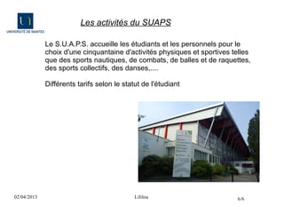 Les activités du SUAPS

             Le S.U.A.P.S. accueille les étudiants et les personnels pour le
             choix d'une cinquantaine d'activités physiques et sportives telles
             que des sports nautiques, de combats, de balles et de raquettes,
             des sports collectifs, des danses,....

             Différents tarifs selon le statut de l'étudiant




02/04/2013                                  Lililou                       6/6
 