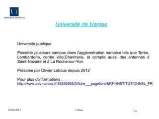Université de Nantes


       Université publique

       Possède plusieurs campus dans l'agglomération nantaise tels que Tertre,
       Lombarderie, centre ville,Chantrerie, et compte aussi des antennes à
       Saint-Nazaire et à La Roche-sur-Yon.

       Présidée par Olivier Laboux depuis 2012

       Pour plus d'informations :
       http://www.univ-nantes.fr/36392593/0/fiche___pagelibre/&RF=INSTITUTIONNEL_FR




02/04/2013                             Lililou                          1/6
 