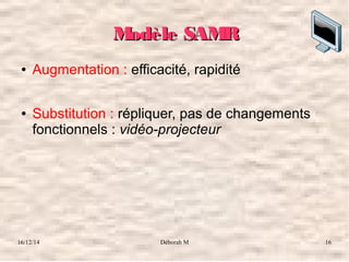 16/12/14 Déborah M 16
Modèle SAMRModèle SAMR
● Augmentation : efficacité, rapidité
● Substitution : répliquer, pas de changements 
fonctionnels : vidéo-projecteur
 