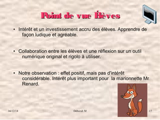 16/12/14 Déborah M 17
Point de vue ÉlèvesPoint de vue Élèves
● Intérêt et un investissement accru des élèves. Apprendre de 
façon ludique et agréable. 
● Collaboration entre les élèves et une réflexion sur un outil 
numérique original et rigolo à utiliser. 
● Notre observation : effet positif, mais pas d'intérêt 
considérable. Intérêt plus important pour  la marionnette Mr 
Renard.
 