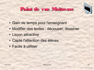 16/12/14 Déborah M 18
Point de vue MaîtressePoint de vue Maîtresse
● Gain de temps pour l'enseignant
● Modifier des textes : découper, dessiner
● Leçon attractive
● Capte l'attention des élèves
● Facile à utiliser
 
