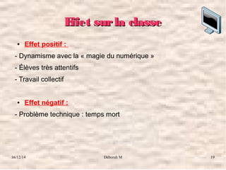 16/12/14 Déborah M 19
Effet surla classeEffet surla classe
● Effet positif :
- Dynamisme avec la « magie du numérique »
- Élèves très attentifs
- Travail collectif
● Effet négatif :
- Problème technique : temps mort
 