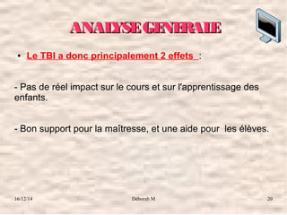 16/12/14 Déborah M 20
ANALYSEGENERALEANALYSEGENERALE
● Le TBI a donc principalement 2 effets :
- Pas de réel impact sur le cours et sur l'apprentissage des 
enfants.
- Bon support pour la maîtresse, et une aide pour  les élèves. 
 