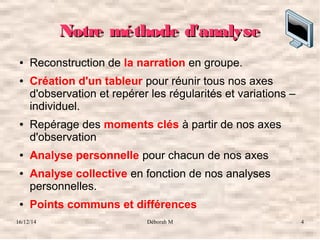 16/12/14 Déborah M 4
Notre méthode d'analyseNotre méthode d'analyse
● Reconstruction de la narration en groupe.
● Création d'un tableur pour réunir tous nos axes
d'observation et repérer les régularités et variations –
individuel.
● Repérage des moments clés à partir de nos axes
d'observation
● Analyse personnelle pour chacun de nos axes
● Analyse collective en fonction de nos analyses
personnelles.
● Points communs et différences
 
