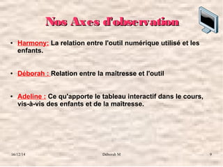 16/12/14 Déborah M 9
Nos Axes d'observationNos Axes d'observation
● Harmony: La relation entre l'outil numérique utilisé et les
enfants.
● Déborah : Relation entre la maîtresse et l'outil
● Adeline : Ce qu'apporte le tableau interactif dans le cours,
vis-à-vis des enfants et de la maîtresse.
 