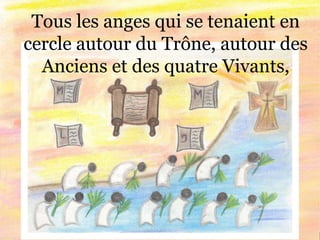 Tous les anges qui se tenaient en
cercle autour du Trône, autour des
Anciens et des quatre Vivants,
 