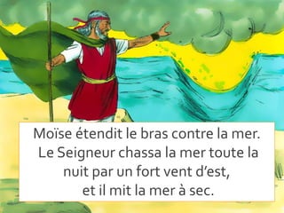 Moïse étendit le bras contre la mer.
Le Seigneur chassa la mer toute la
nuit par un fort vent d’est,
et il mit la mer à sec.
 