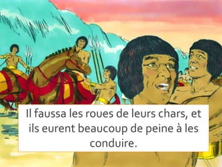 Il faussa les roues de leurs chars, et
ils eurent beaucoup de peine à les
conduire.
 