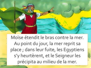 Moïse étendit le bras contre la mer.
Au point du jour, la mer reprit sa
place ; dans leur fuite, les Egyptiens
s’y heurtèrent, et le Seigneur les
précipita au milieu de la mer.
 