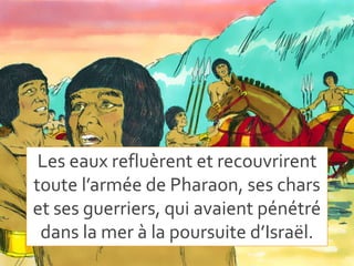 Les eaux refluèrent et recouvrirent
toute l’armée de Pharaon, ses chars
et ses guerriers, qui avaient pénétré
dans la mer à la poursuite d’Israël.
 