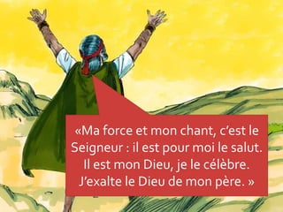 «Ma force et mon chant, c’est le
Seigneur : il est pour moi le salut.
Il est mon Dieu, je le célèbre.
J’exalte le Dieu de mon père. »
 