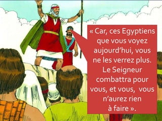 « Car, ces Egyptiens
que vous voyez
aujourd’hui, vous
ne les verrez plus.
Le Seigneur
combattra pour
vous, et vous, vous
n’aurez rien
à faire ».
 