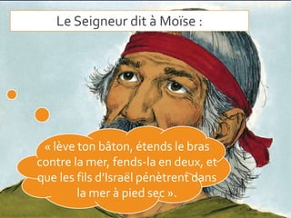 Le Seigneur dit à Moïse :
« lève ton bâton, étends le bras
contre la mer, fends-la en deux, et
que les fils d’Israël pénètrent dans
la mer à pied sec ».
 