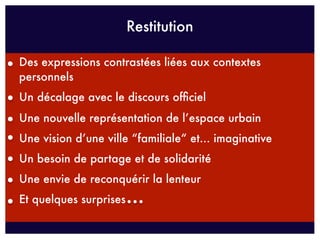 Restitution

Des expressions contrastées liées aux contextes
personnels
Un décalage avec le discours ofﬁciel
Une nouvelle représentation de l’espace urbain
Une vision d’une ville “familiale“ et... imaginative
Un besoin de partage et de solidarité
Une envie de reconquérir la lenteur
Et quelques surprises
 
