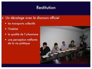 Restitution

‣ Un décalage avec le discours ofﬁciel
 • les transports collectifs
 • l’habitat
 • la qualité de l’urbanisme
 • une perception méﬁante
    de la vie politique
 
