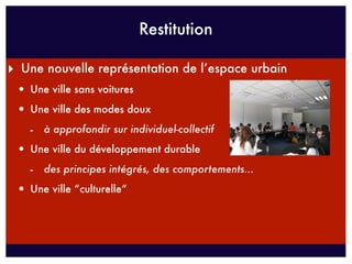 Restitution

‣ Une nouvelle représentation de l’espace urbain
 • Une ville sans voitures
 • Une ville des modes doux
   - à approfondir sur individuel-collectif
 • Une ville du développement durable
   - des principes intégrés, des comportements...
 • Une ville “culturelle“
 
