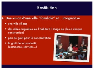 Restitution

‣ Une vision d’une ville “familiale“ et... imaginative
 • une ville-village
 • des idées originales sur l’habitat (1 étage en plus à chaque
    construction)

 • peu de goût pour la concentration
 • le goût de la proximité
    (commerce, services...)
 