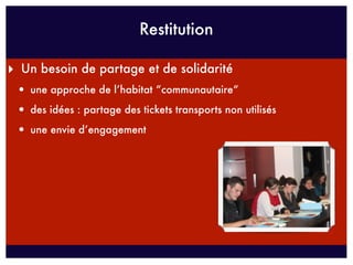 Restitution

‣ Un besoin de partage et de solidarité
 • une approche de l’habitat “communautaire“
 • des idées : partage des tickets transports non utilisés
 • une envie d’engagement
 