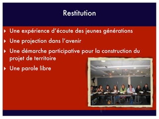 Restitution

‣ Une expérience d’écoute des jeunes générations
‣ Une projection dans l’avenir
‣ Une démarche participative pour la construction du
  projet de territoire
‣ Une parole libre
 