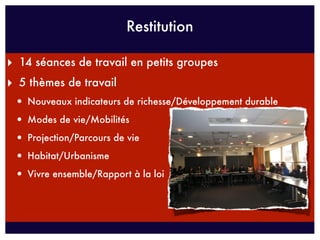 Restitution

‣ 14 séances de travail en petits groupes
‣ 5 thèmes de travail
 • Nouveaux indicateurs de richesse/Développement durable
 • Modes de vie/Mobilités
 • Projection/Parcours de vie
 • Habitat/Urbanisme
 • Vivre ensemble/Rapport à la loi
 