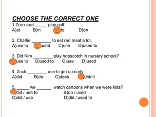 CHOOSE THE CORRECT ONE
1.Zoe used _____ play golf.
A)at
B)in
C)to

D)on

2. Charlie ________ to eat red meat a lot.
A)use to
B)used
C)use
D)used to

3. Did Kim ________ play hopscotch in nursery school?
A)use to
B)used to
C)use
D)used
4. Zack ________ use to get up early .
A)did
B)do
C)does
D)didn’t
5. _____ we ______ watch cartoons when we were kids?
A)did / use to
B)do / used
C)did / use
D)did / used to

 