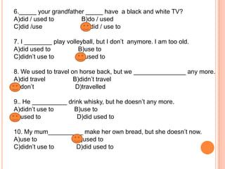 6._____ your grandfather _____ have a black and white TV?
A)did / used to
B)do / used
C)did /use
D)did / use to
7. I ________ play volleyball, but I don’t anymore. I am too old.
A)did used to
B)use to
C)didn’t use to
D)used to

8. We used to travel on horse back, but we _______________ any more.
A)did travel
B)didn’t travel
C)don’t
D)travelled
9.. He __________ drink whisky, but he doesn’t any more.
A)didn’t use to
B)use to
C)used to
D)did used to
10. My mum__________ make her own bread, but she doesn’t now.
A)use to
B)used to
C)didn’t use to
D)did used to

 