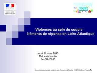 Violences au sein du couple :
éléments de réponse en Loire-Atlantique




       Jeudi 21 mars 2013
        Mairie de Nantes
          14h30-15h15



                                                                                        1
    Mission départementale aux droits des femmes et à l'égalité - DDCS de Loire-Atlantique
 